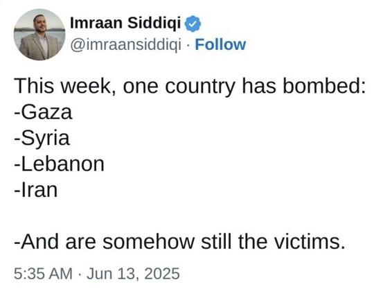The image shows a tweet from a verified account named Imraan Siddiqui, with the handle [@]imraansiddiqi. The tweet is dated June 13, 2025, at 5:35 AM. The tweet's content is a statement about a hypothetical scenario where a single country has bombed multiple regions, including Gaza, Syria, Lebanon, and Iran, and yet these regions are still considered victims. The tweet is presented in a simple, black text on a white background, with the user's profile picture and name at the top, followed by th…