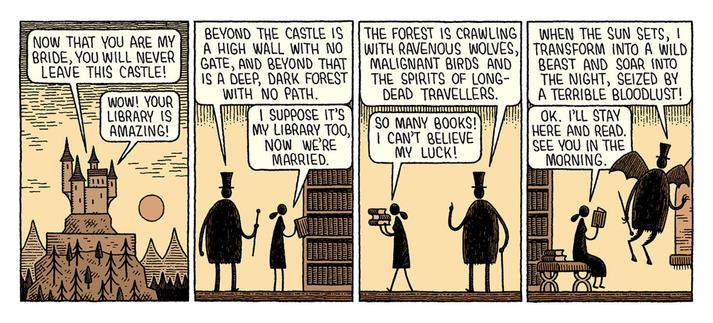 A comic by Tom Gauld: Dracula has kidnapped a maiden. She's glad to stay in his library.

4 panels:

1. Evening landscape, with a carpathian castle, mountains and a big, full moon.

Vampire: NOW THAT YOU ARE MY BRIDE, YOU WILL NEVER LEAVE THIS CASTLE!

Maiden: Wow! Your library is amazing!
--

2. Silhouette of vampire, woman is pulling a book from a huge bookcase.

Vampire: BEYOND THE CASTLE IS A HIGH WALL WITH NO GATE, AND BEYOND THAT IS A DEEP, DARK FOREST WITH NO PATH.

Maiden: I suppose it'…
