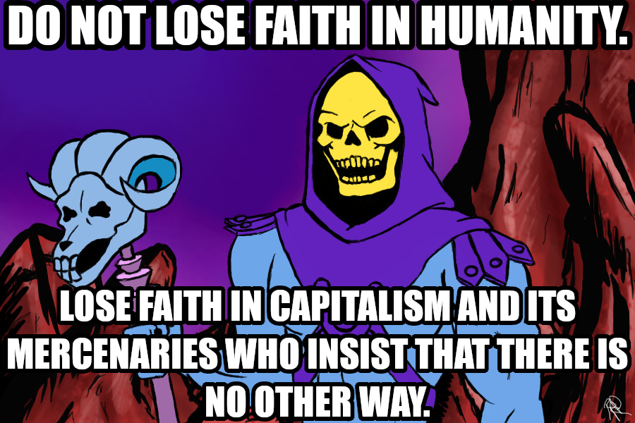 Do not lose faith in humanity. Lose faith in capitalism and its mercenaries who insist that there is no other way.

