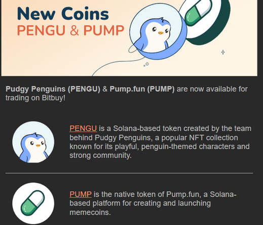 Promotional email: 

Pudgy Penguins (PENGU) & Pump.fun (PUMP) are now available for trading on Bitbuy!

PENGU (picture of a cute cartoon penguin) is a Solana-based token created by the team behind Pudgy Penguins, a popular NFT collection known for its playful, penguin-themed characters and strong community. 

PUMP (icon looks like a Dr. Mario pill) is the native token of Pump.fun, a Solana-based platform for creating and launching memecoins. 