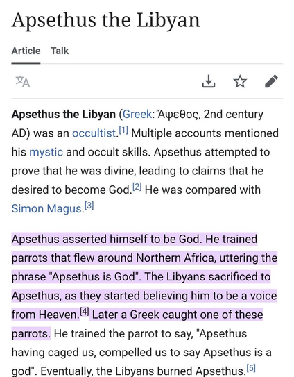 [A Wikipedia Entry]

Apsethus the Libyan

Article Talk

: dH Ye 2
Apsethus the Libyan (Greek: ApeBog, 2nd century
AD) was an occultist.['"l Multiple accounts mentioned
his mystic and occult skills. Apsethus attempted to
prove that he was divine, leading to claims that he
desired to become God. He was compared with
Simon Magus.=!

Apsethus asserted himself to be God. He trained
parrots that flew around Northern Africa, uttering the
phrase "Apsethus is God". The Libyans sacrificed to
Apsethus, as…