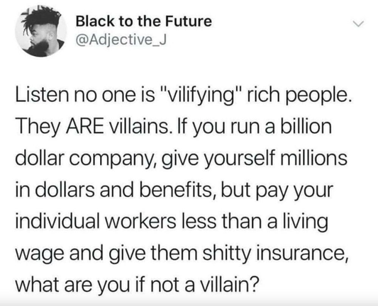 [Social Media post by - Black to the Future @’ @Adjective_J ]

Listen no one is "vilifying" rich people.
They ARE villains. If you run a billion
dollar company, give yourself millions
in dollars and benefits, but pay your
individual workers less than a living
wage and give them shitty insurance,
what are you if not a villain?
