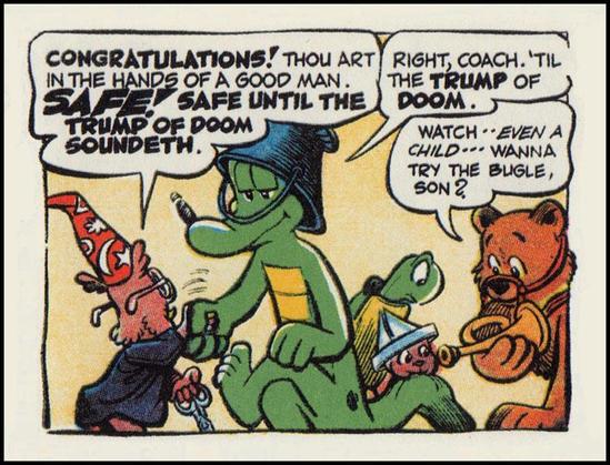 Single cartoon panel from Walt Kelly:
Howland Owl shakes the hand of Albert Alligator and says, "Congratulations! Thou art in the hands of a good man. SAFE! Safe until the TRUMP OF DOOM soundeth." Albert replies, "Right coach. 'Til the TRUMP of DOOM." Meanwhile, in the background, a bear holding a trumpet up towards a child, says, "Watch--Even a child...Wanna try the bugle, son?" Churchy La Femme, a turtle, looks on with concern.