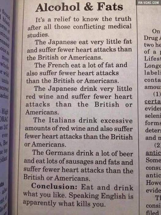 Alcohol & Fats It's a relief to know the truth after all those conflicting medical studies. The Japanese eat very little fat and suffer fewer heart attacks than the British or Americans. The French eat a lot of fat and also suffer fewer heart attacks than the British or Americans. The Japanese drink very little red wine and suffer fewer heart attacks than the British or Americans. The Italians drink excessive amounts of red wine and also suffer fewer heart attacks than the British or Americans. The Germans drink a lot of beer and eat lots of sausages and fats and suffer fewer heart attacks than the British or Americans. Conclusion: Eat and drink what you like. Speaking English is apparently what kills you.