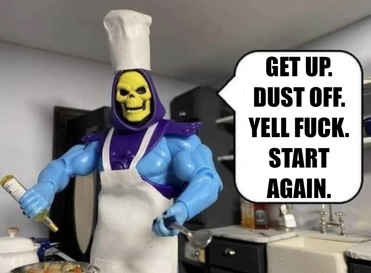 Get up. Dust off. Yell fuck. Start again. Says Skeletor cooking up something in the kitchen and possibly not doing it very well. 
